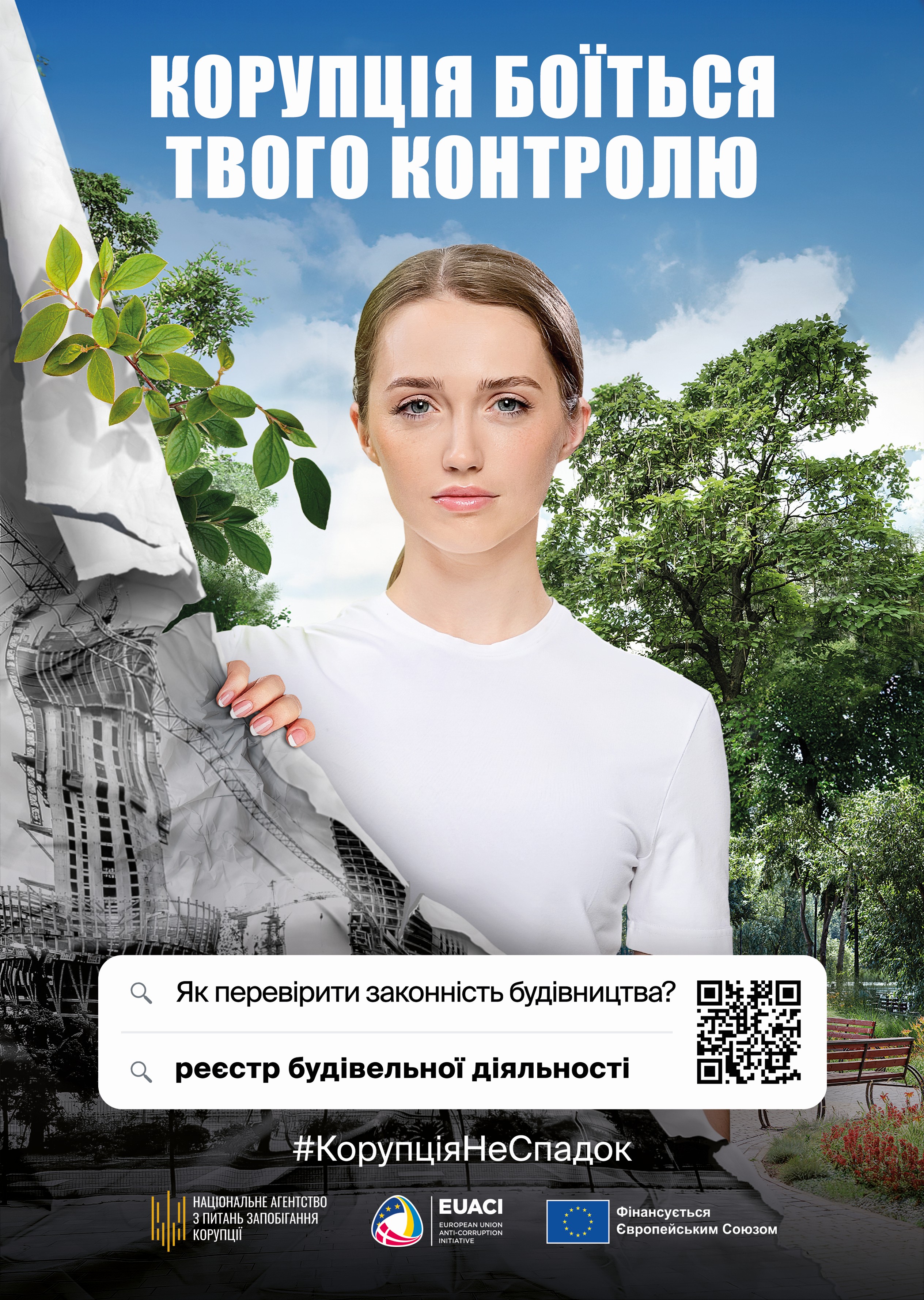 На рисунку зображено молоду жінку в білій футболці, яка дивиться прямо перед собою та розриває рукою аркуш із чорно-білим зображенням незаконної забудови відкриваючи яскравий простір із зеленими деревами, блакитним небом і впорядкованим міським парком на задньому плані. У верхній частині рисунку розміщено великий заголовок білими літерами: “Корупція боїться твого контролю”. У нижній центральній частині подано пошуковий рядок із текстом: “Як перевірити законність будівництва?” та підказкою “реєстр будівельної діяльності”, поруч розміщено QR-код, який містить у собі наступне посилання: https://e-construction.gov.ua/. Трохи нижче розташовано хештег “#КорупціяНеСпадок”, а в самому низу наведені логотипи партнерів і організацій: Національне агентство з питань запобігання корупції, EUACI (European Union Anti-Corruption Initiative) та позначка “Фінансується Європейським Союзом”. Це зображення символічно підкреслює як прозорість дозволяє слідкувати та впливати на проєкти будівельного характеру у місті за допомогою Реєстру будівельної діяльності.