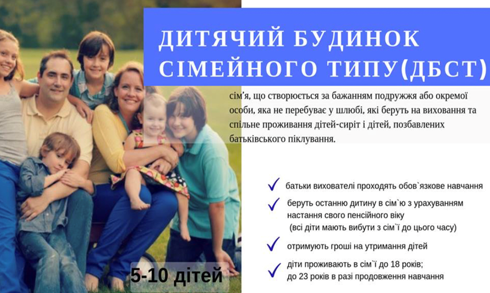 На рисунку зображено багатодітна родина, які посміхаючись обіймаються на фоні лісної галявини, притулившись по ближче один до одного. Також на фоні наведено наступний текст: Дитячий будинок сімейного типу (ДБСТ) – сім’я, що створюється за бажанням подружжя або окремої особи, яка не перебуває у шлюбі, які беруть на виховання та спільне проживання дітей-сиріт і дітей, позбавлених батьківського піклування (сім’я може взяти на піклування від п’яти до десяти дітей). Основні умови для батьків: • батьки вихователі проходять обов’язкове навчання; • беруть останню дитину в сім’ю з урахуванням настання свого пенсійного віку (всі діти мають вибути з сім’ї до цього часу); • отримують гроші на утримання дітей; • діти проживають в сім’ї до 18 років або до 23 років в разі продовження навчання.
