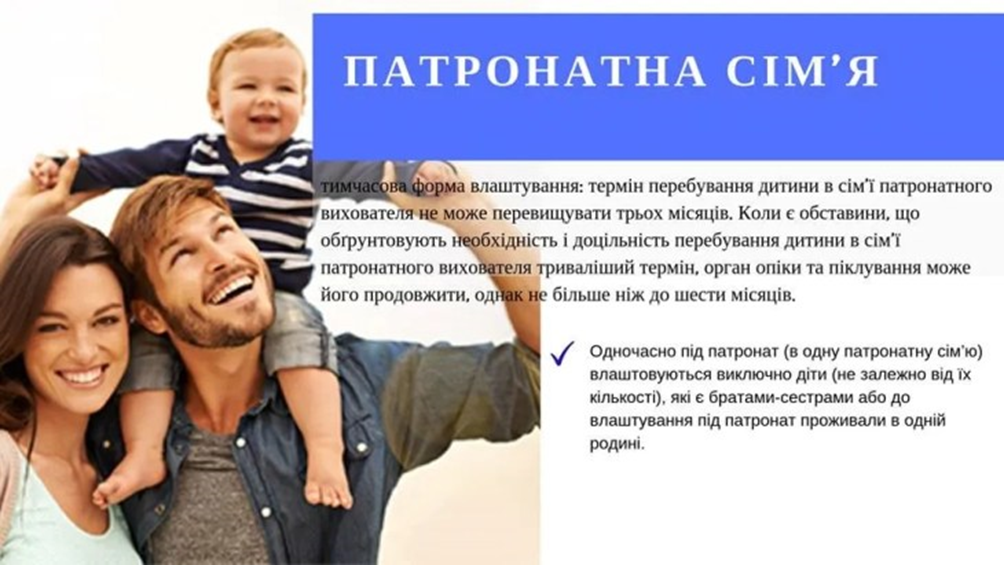 На рисунку зображено молоде подружжя, яке з усмішкою гуляє по вулиці, а на шиї у чоловіка катається маленька дитина. Також на фоні наведено наступний текст: Патронатна сім’я – тимчасова форма влаштування: термін перебування дитини в сім’ї патронатного вихователя не може перевищувати трьох місяців. Коли с обставини, що обґрунтовують необхідність і доцільність перебування дитини в сім’ї патронатного вихователя триваліший термін, орган опіки та піклування може його продовжити, однак не більше ніж до шести місяців. Одночасно під патронат (в одну патронатну сім’ю) влаштовуються виключно діти (не залежно від їх кількості), які є братами чи сестрами або до влаштування під патронат проживали в одній родині.