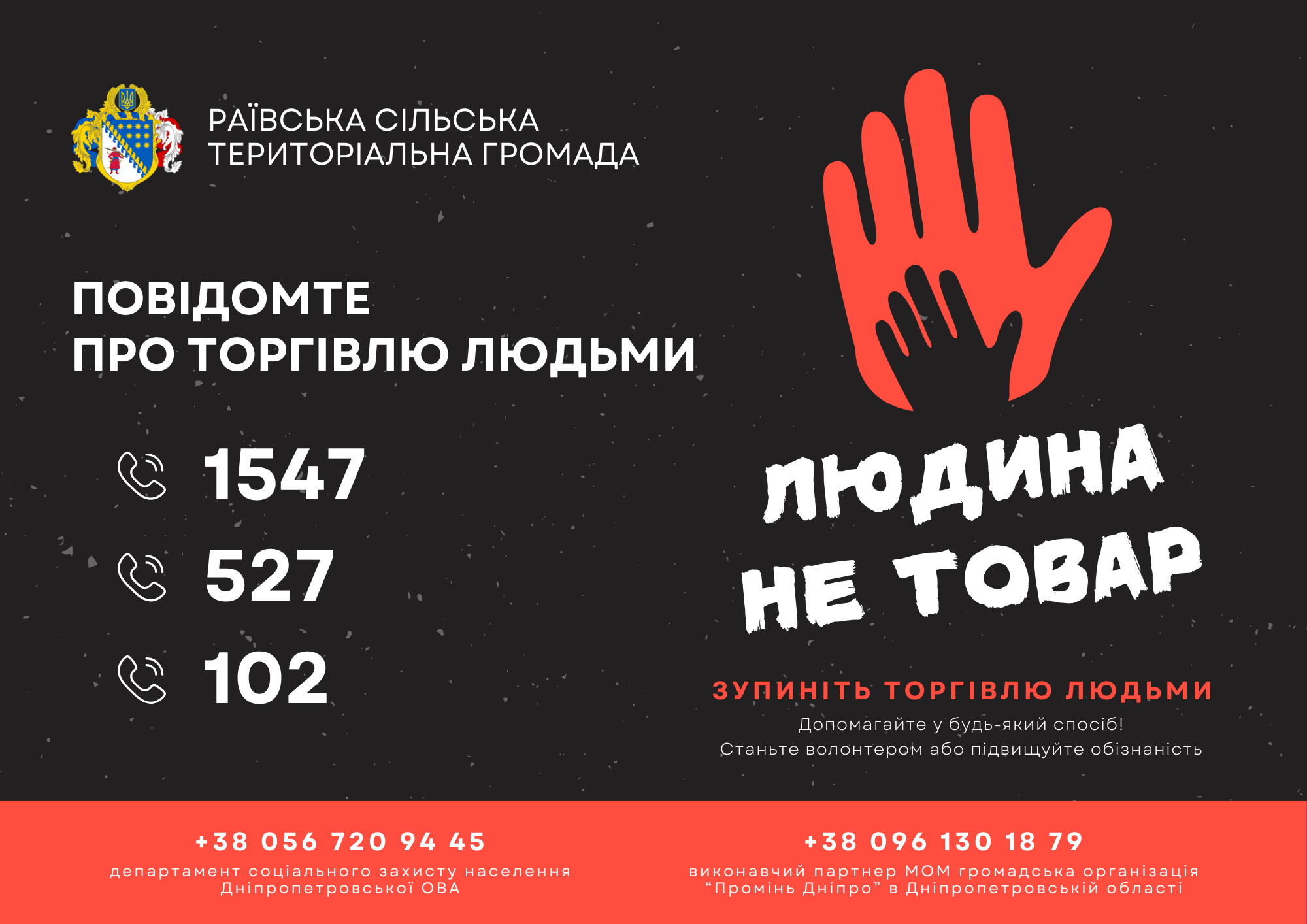 На рисунку зображено наступну інформацію:
Повідомте про торгівлю людьми за наступними телефонними номерами: 1547, 527, 102.
Зупиніть торгівлю людьми. Допомогайте у будь-який спосіб! Станьте волонтером або підвищуйте обізаність.
Контактні дані:
Департамент соціального захисту населення Дніпропетровської ОВА --- Телефон: +38 056 720 94 45
Виконавчий партнер МОМ громадська організація "Промінь Дніпро" в дніпопетровської області --- Телефон: +38 096 130 18 79
